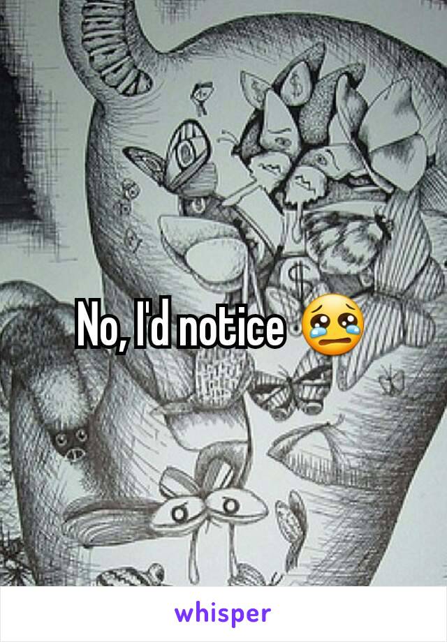 No, I'd notice 😢