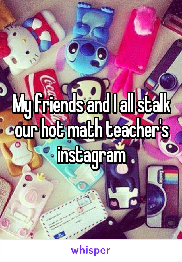 My friends and I all stalk our hot math teacher's instagram