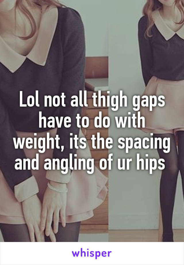 Lol not all thigh gaps have to do with weight, its the spacing and angling of ur hips 