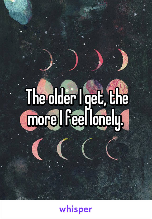 The older I get, the more I feel lonely. 