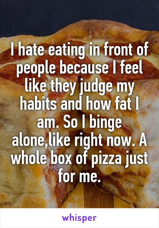 I hate eating in front of people because I feel like they judge my habits and how fat I am. So I binge alone,like right now. A whole box of pizza just for me.