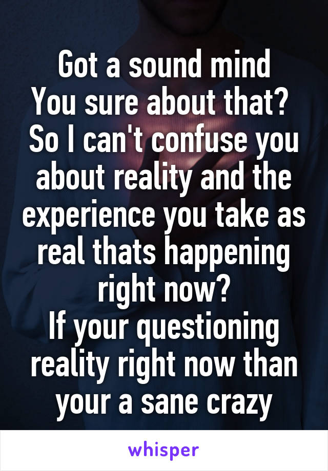 Got a sound mind
You sure about that? 
So I can't confuse you about reality and the experience you take as real thats happening right now?
If your questioning reality right now than your a sane crazy