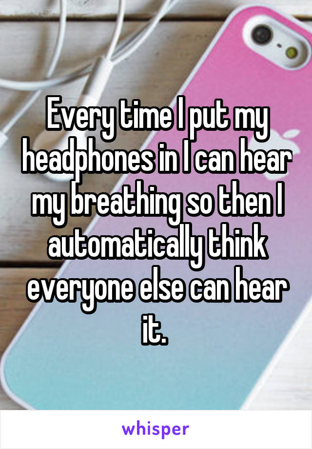 Every time I put my headphones in I can hear my breathing so then I automatically think everyone else can hear it. 