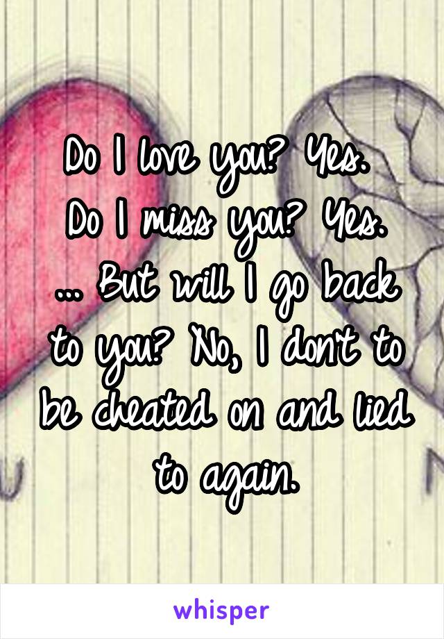 Do I love you? Yes. 
Do I miss you? Yes.
... But will I go back to you? No, I don't to be cheated on and lied to again.