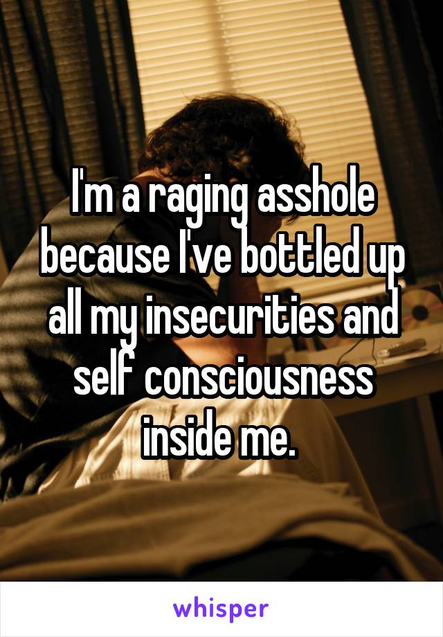 I'm a raging asshole because I've bottled up all my insecurities and self consciousness inside me. 