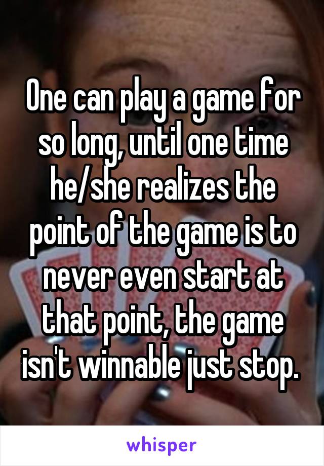 One can play a game for so long, until one time he/she realizes the point of the game is to never even start at that point, the game isn't winnable just stop. 