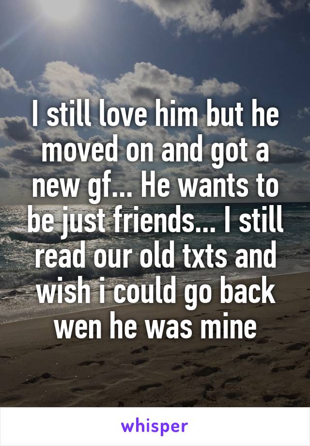 I still love him but he moved on and got a new gf... He wants to be just friends... I still read our old txts and wish i could go back wen he was mine