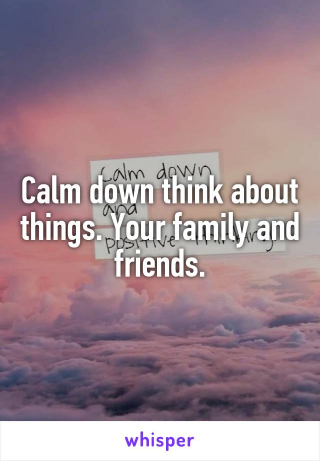 Calm down think about things. Your family and friends.