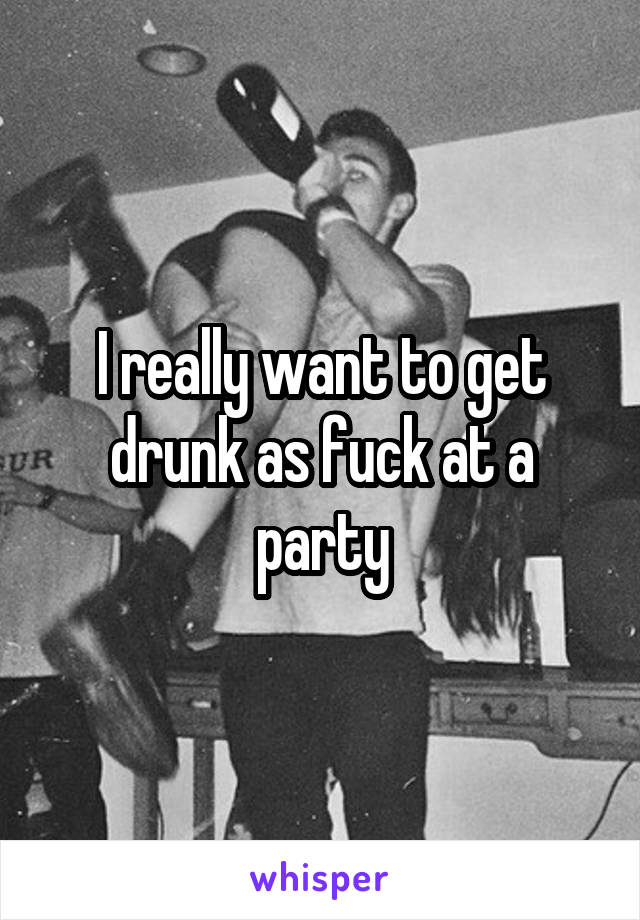 I really want to get drunk as fuck at a party