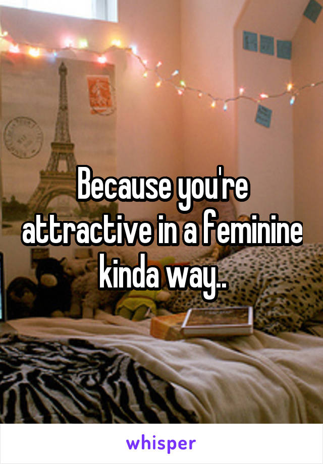 Because you're attractive in a feminine kinda way..