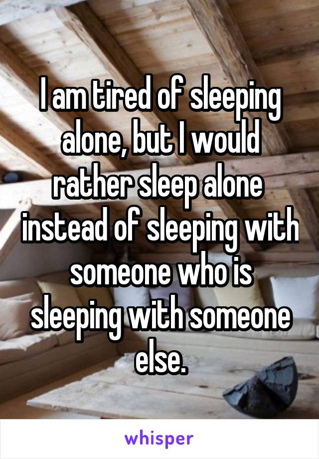 I am tired of sleeping alone, but I would rather sleep alone  instead of sleeping with someone who is sleeping with someone else.