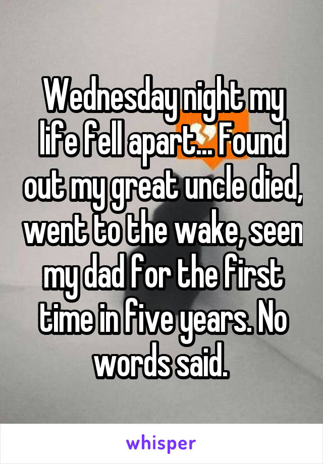 Wednesday night my life fell apart... Found out my great uncle died, went to the wake, seen my dad for the first time in five years. No words said. 