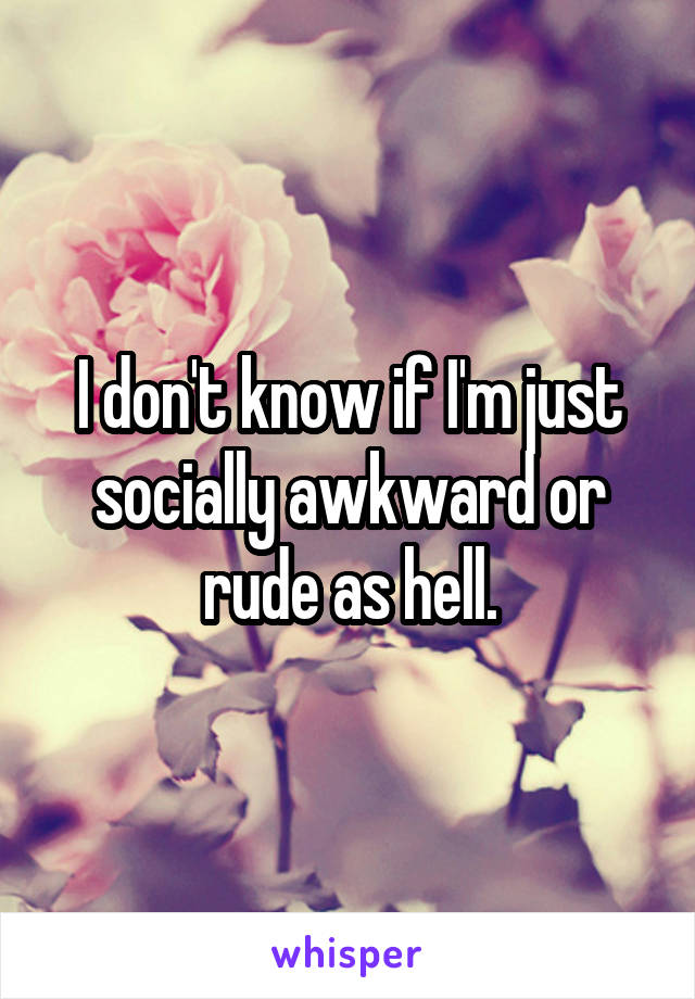 I don't know if I'm just socially awkward or rude as hell.