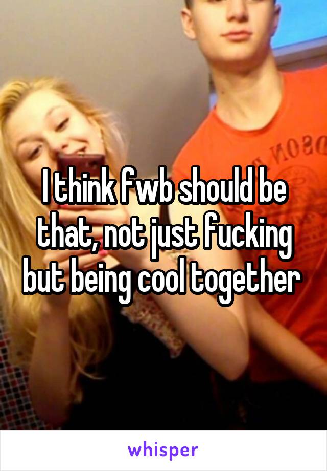 I think fwb should be that, not just fucking but being cool together 