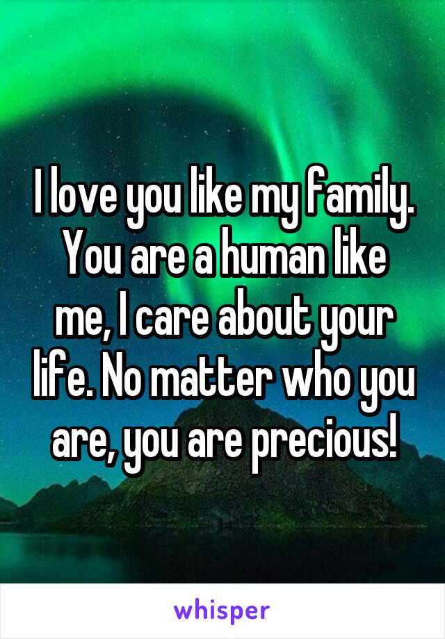 I love you like my family. You are a human like me, I care about your life. No matter who you are, you are precious!