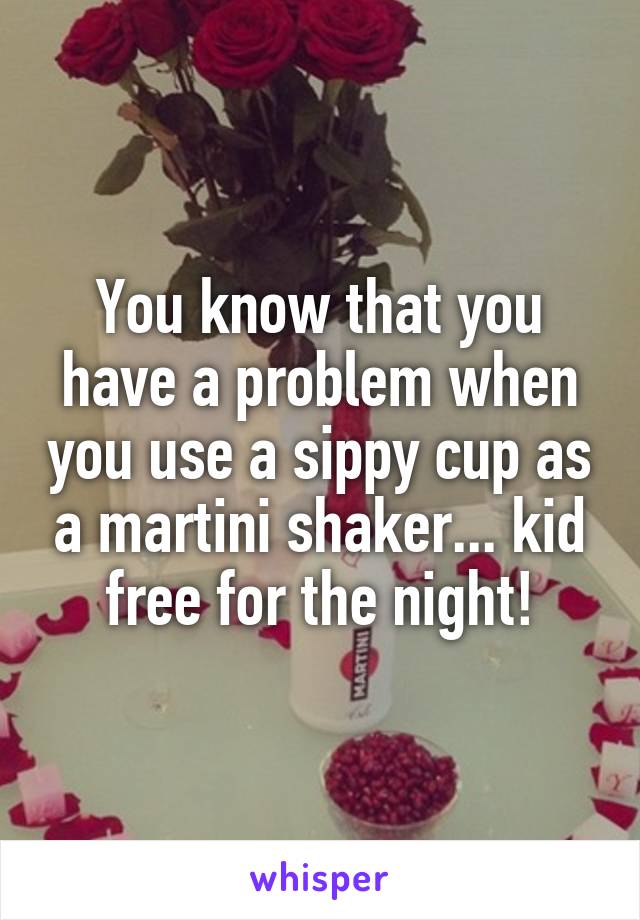 You know that you have a problem when you use a sippy cup as a martini shaker... kid free for the night!