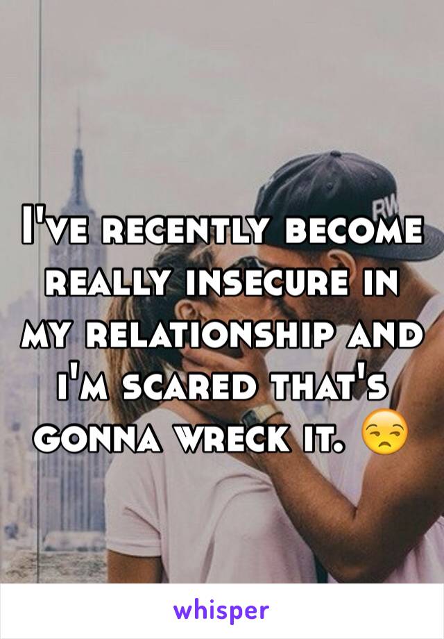 I've recently become really insecure in my relationship and i'm scared that's gonna wreck it. 😒