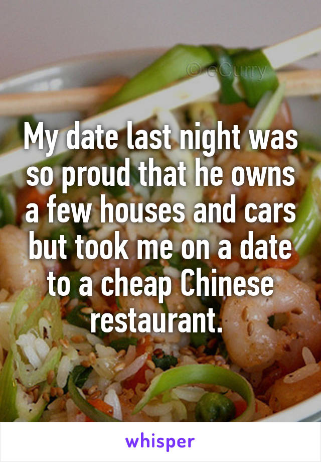 My date last night was so proud that he owns a few houses and cars but took me on a date to a cheap Chinese restaurant. 