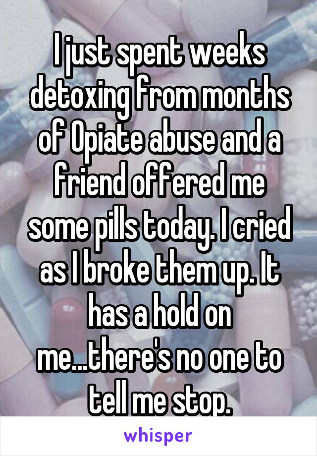 I just spent weeks detoxing from months of Opiate abuse and a friend offered me some pills today. I cried as I broke them up. It has a hold on me...there's no one to tell me stop.