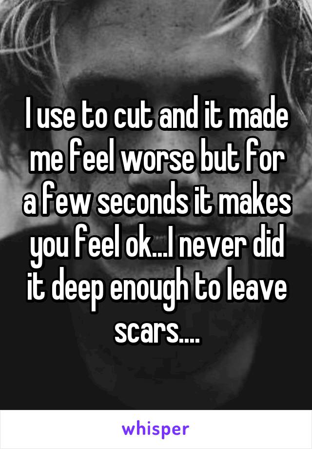 I use to cut and it made me feel worse but for a few seconds it makes you feel ok...I never did it deep enough to leave scars....