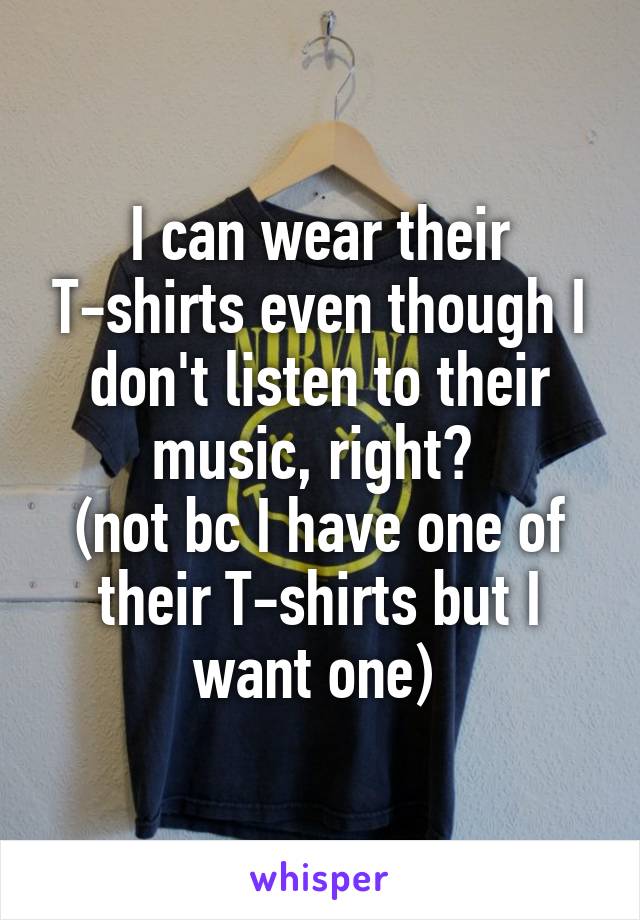 I can wear their T-shirts even though I don't listen to their music, right? 
(not bc I have one of their T-shirts but I want one) 
