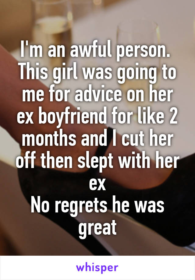 I'm an awful person. 
This girl was going to me for advice on her ex boyfriend for like 2 months and I cut her off then slept with her ex
No regrets he was great