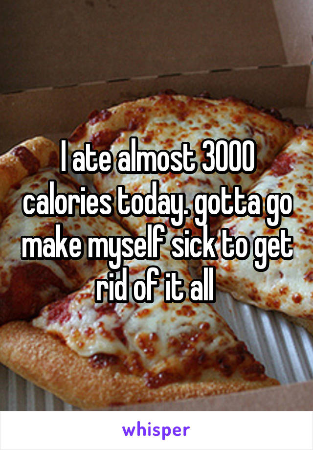 I ate almost 3000 calories today. gotta go make myself sick to get rid of it all 