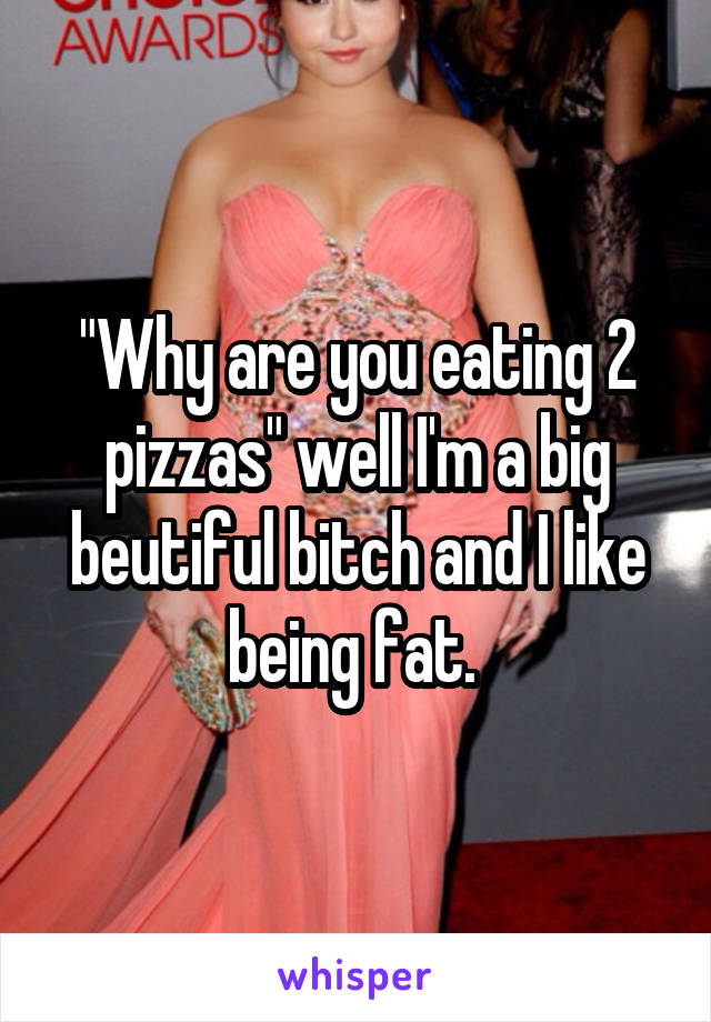 "Why are you eating 2 pizzas" well I'm a big beutiful bitch and I like being fat. 