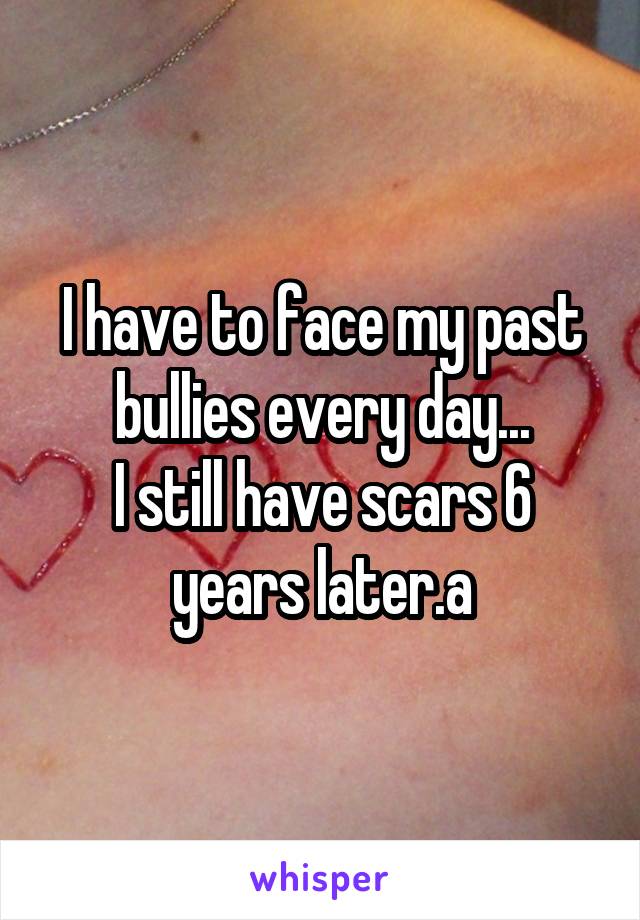 I have to face my past bullies every day...
I still have scars 6 years later.a