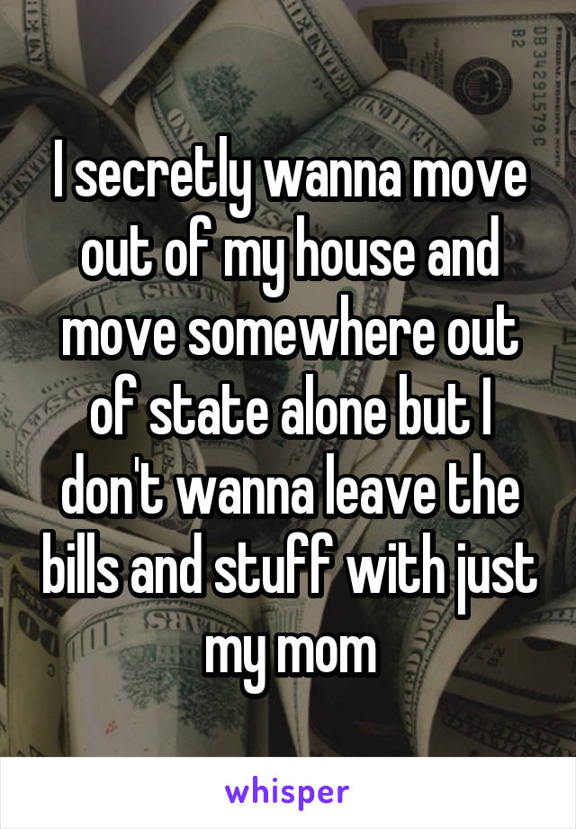 I secretly wanna move out of my house and move somewhere out of state alone but I don't wanna leave the bills and stuff with just my mom