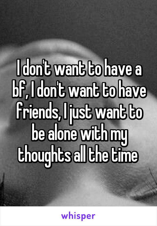 I don't want to have a bf, I don't want to have friends, I just want to be alone with my thoughts all the time 