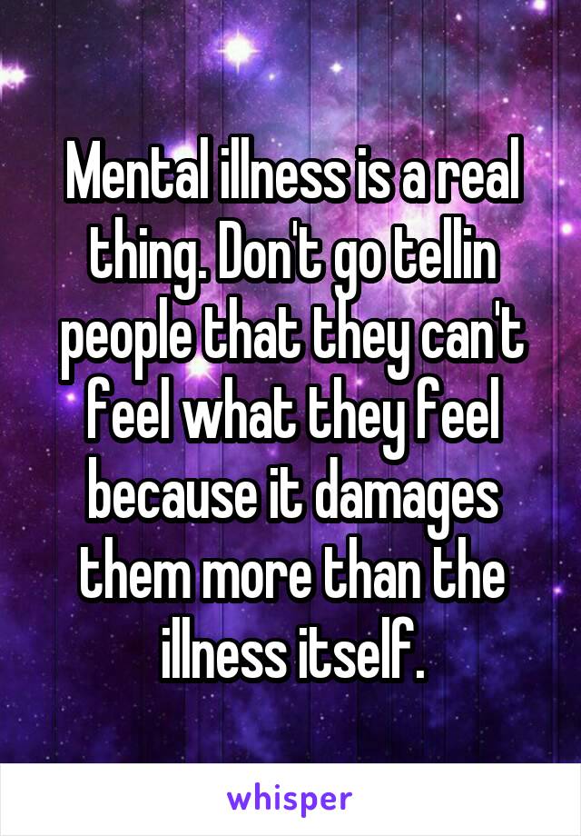 Mental illness is a real thing. Don't go tellin people that they can't feel what they feel because it damages them more than the illness itself.