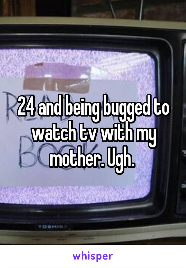 24 and being bugged to watch tv with my mother. Ugh. 