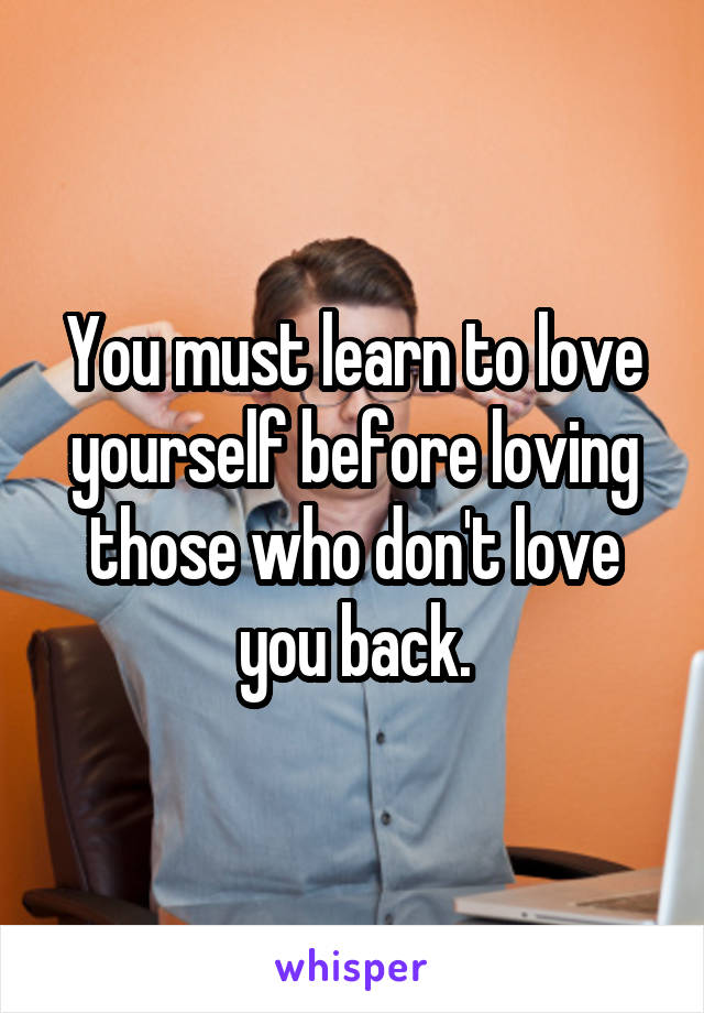 You must learn to love yourself before loving those who don't love you back.