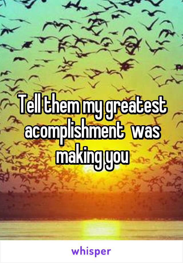Tell them my greatest acomplishment  was making you