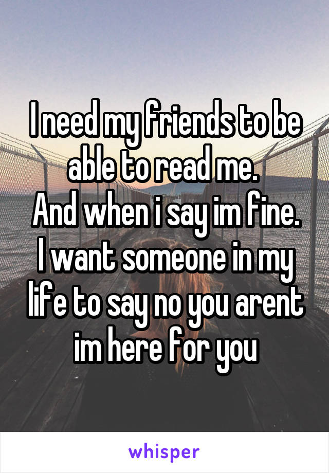 I need my friends to be able to read me. 
And when i say im fine. I want someone in my life to say no you arent im here for you