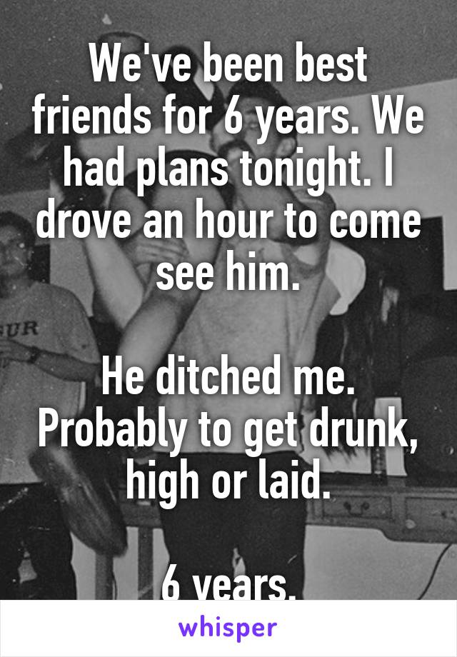 We've been best friends for 6 years. We had plans tonight. I drove an hour to come see him.

He ditched me. Probably to get drunk, high or laid.

6 years.