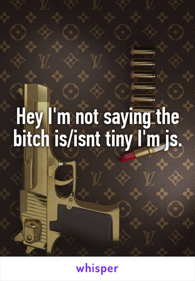 Hey I'm not saying the bitch is/isnt tiny I'm js. 