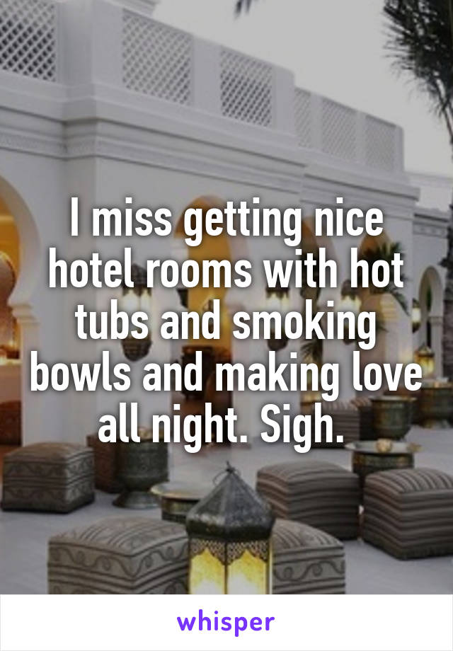 I miss getting nice hotel rooms with hot tubs and smoking bowls and making love all night. Sigh. 