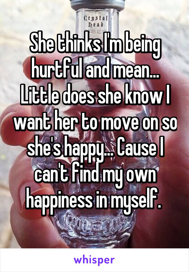 She thinks I'm being hurtful and mean... Little does she know I want her to move on so she's happy... Cause I can't find my own happiness in myself. 
