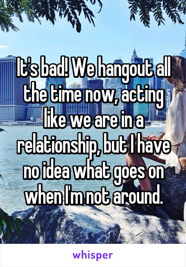 It's bad! We hangout all the time now, acting like we are in a relationship, but I have no idea what goes on when I'm not around.