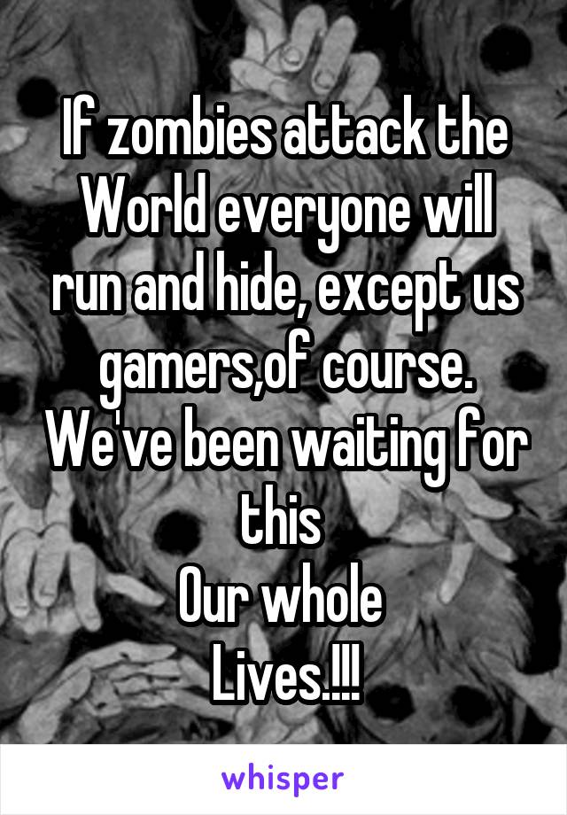 If zombies attack the
World everyone will run and hide, except us gamers,of course. We've been waiting for this 
Our whole 
Lives.!!!