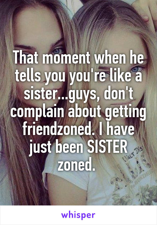 That moment when he tells you you're like a sister...guys, don't complain about getting friendzoned. I have just been SISTER zoned. 