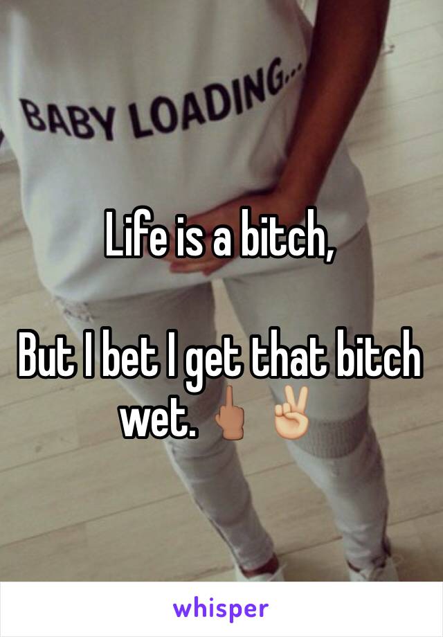 Life is a bitch, 

But I bet I get that bitch wet.🖕🏽✌🏼️