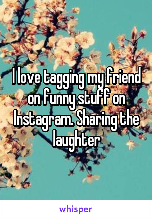 I love tagging my friend on funny stuff on Instagram. Sharing the laughter