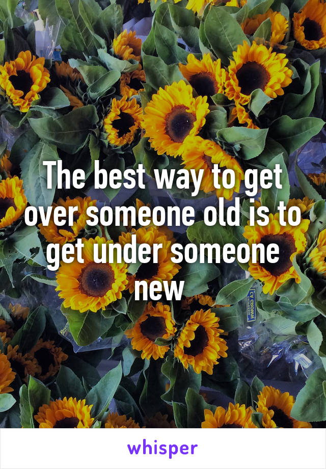 The best way to get over someone old is to get under someone new 