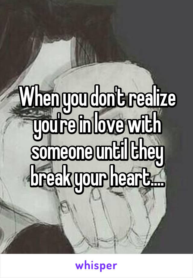 When you don't realize you're in love with someone until they break your heart....