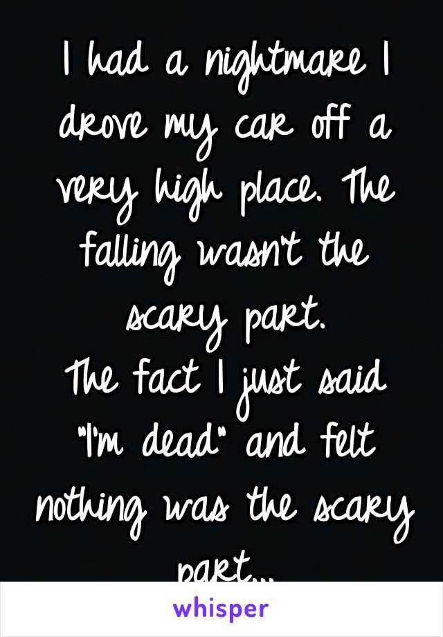 I had a nightmare I drove my car off a very high place. The falling wasn't the scary part.
The fact I just said "I'm dead" and felt nothing was the scary part...