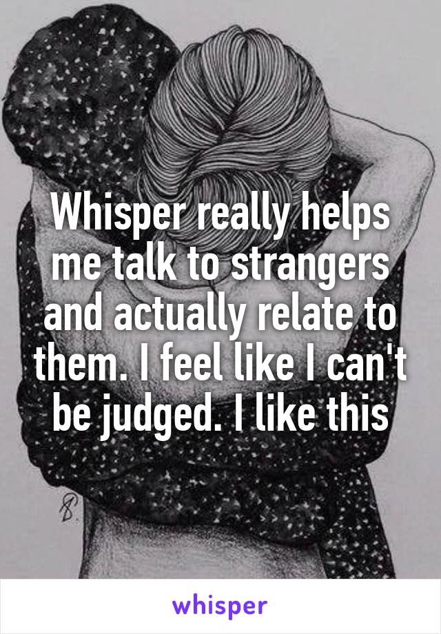 Whisper really helps me talk to strangers and actually relate to them. I feel like I can't be judged. I like this