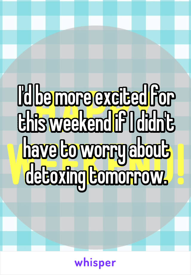 I'd be more excited for this weekend if I didn't have to worry about detoxing tomorrow.